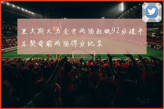 里夫斯火力全开两场狂砍92分追平东契奇前两场得分纪录