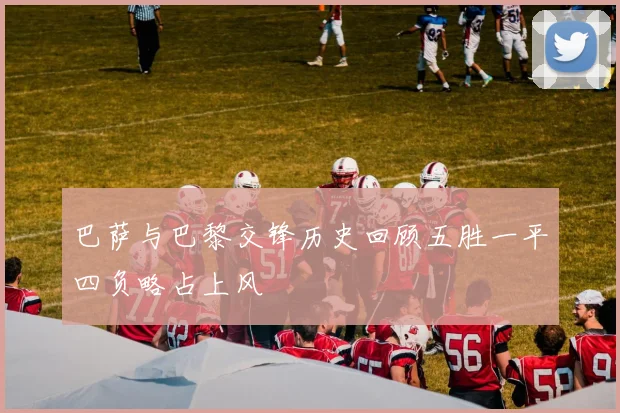 巴萨与巴黎交锋历史回顾五胜一平四负略占上风