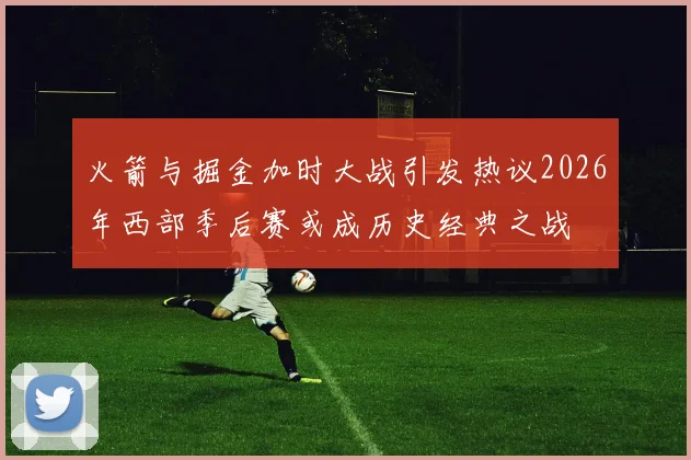 火箭与掘金加时大战引发热议2026年西部季后赛或成历史经典之战