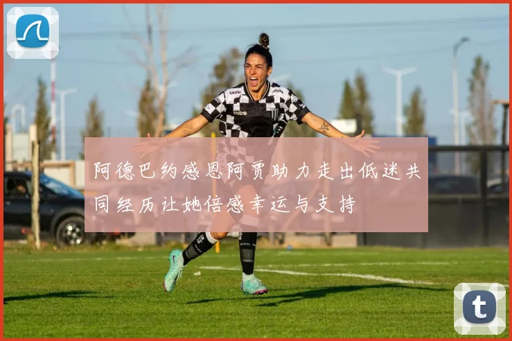 阿德巴约感恩阿贾助力走出低迷共同经历让她倍感幸运与支持