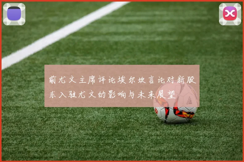 前尤文主席评论埃尔坎言论对新股东入驻尤文的影响与未来展望