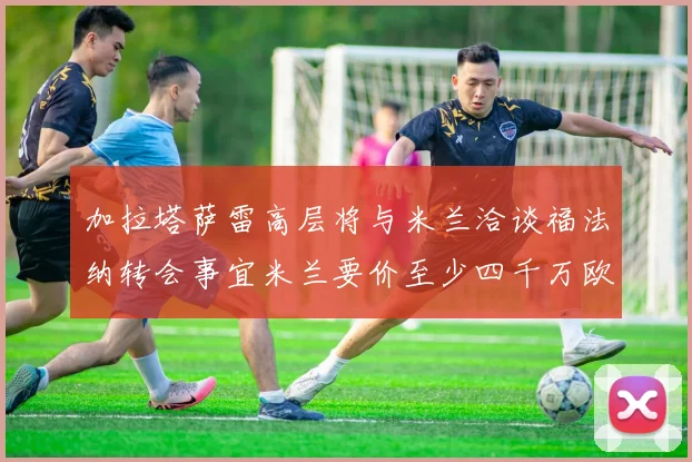 加拉塔萨雷高层将与米兰洽谈福法纳转会事宜米兰要价至少四千万欧元