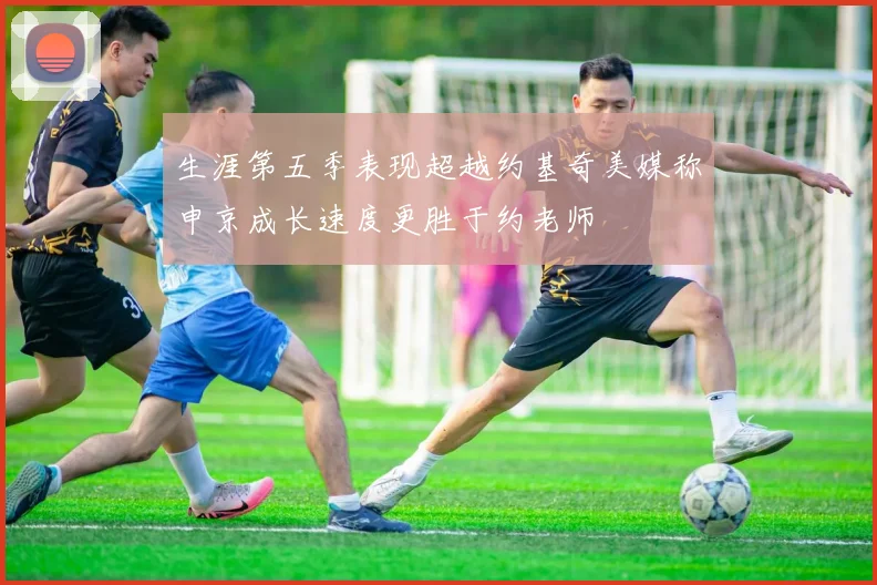 生涯第五季表现超越约基奇美媒称申京成长速度更胜于约老师