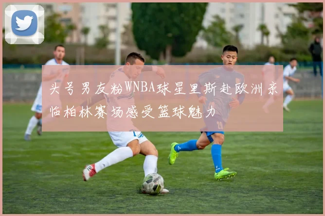 头号男友粉WNBA球星里斯赴欧洲亲临柏林赛场感受篮球魅力