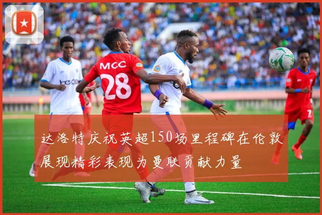 达洛特庆祝英超150场里程碑在伦敦展现精彩表现为曼联贡献力量