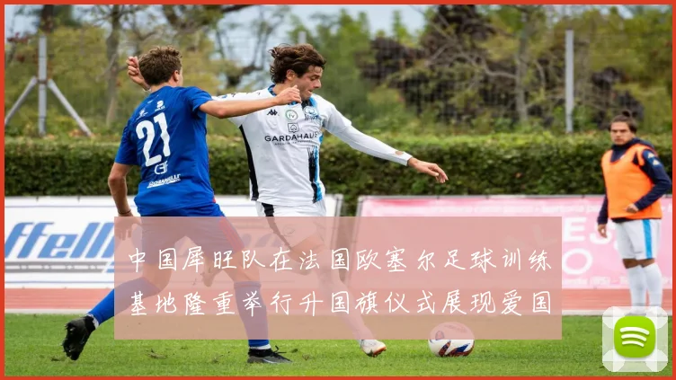 中国犀旺队在法国欧塞尔足球训练基地隆重举行升国旗仪式展现爱国情怀