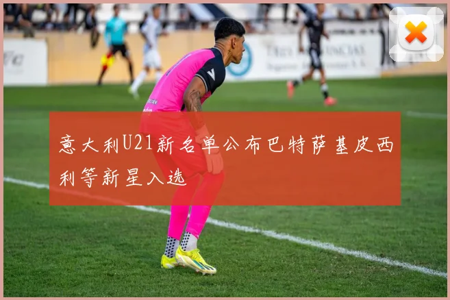意大利U21新名单公布巴特萨基皮西利等新星入选