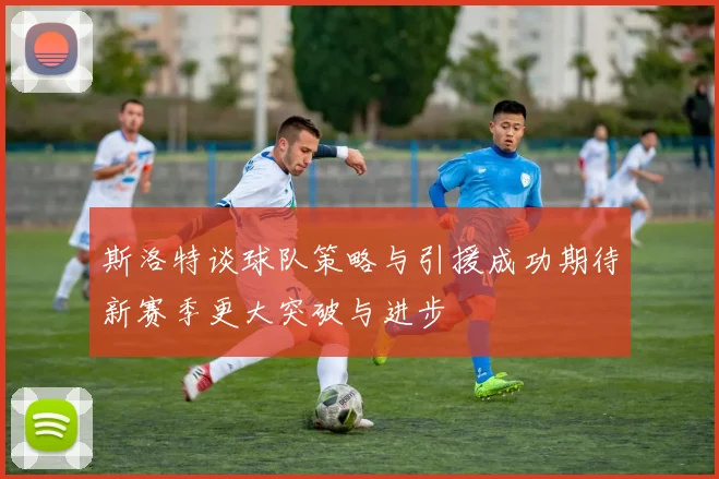 斯洛特谈球队策略与引援成功期待新赛季更大突破与进步