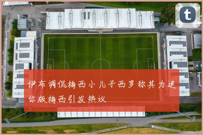 伊布调侃梅西小儿子西罗称其为迷你版梅西引发热议