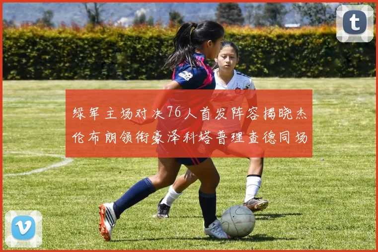 绿军主场对决76人首发阵容揭晓杰伦布朗领衔豪泽科塔普理查德同场竞技