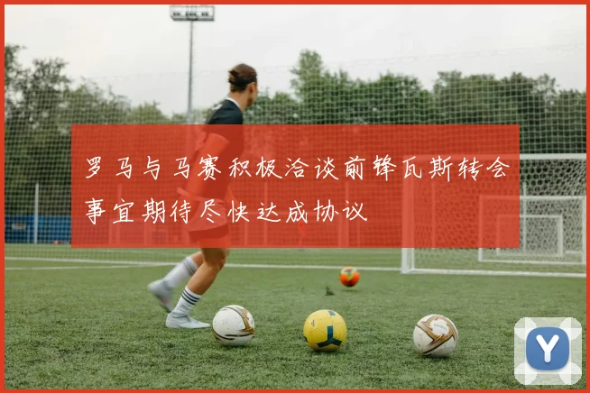 罗马与马赛积极洽谈前锋瓦斯转会事宜期待尽快达成协议