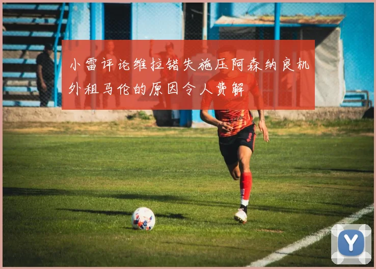 小雷评论维拉错失施压阿森纳良机外租马伦的原因令人费解