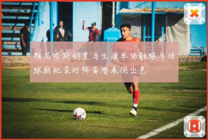 维尼修斯创皇马生涯单场触球与传球新纪录对阵黄潜表现出色