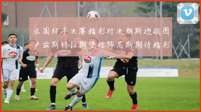 法国杯半决赛精彩对决朗斯迎战图卢兹斯特拉斯堡对阵尼斯期待精彩表现