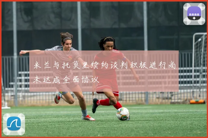 米兰与托莫里续约谈判积极进行尚未达成全面协议