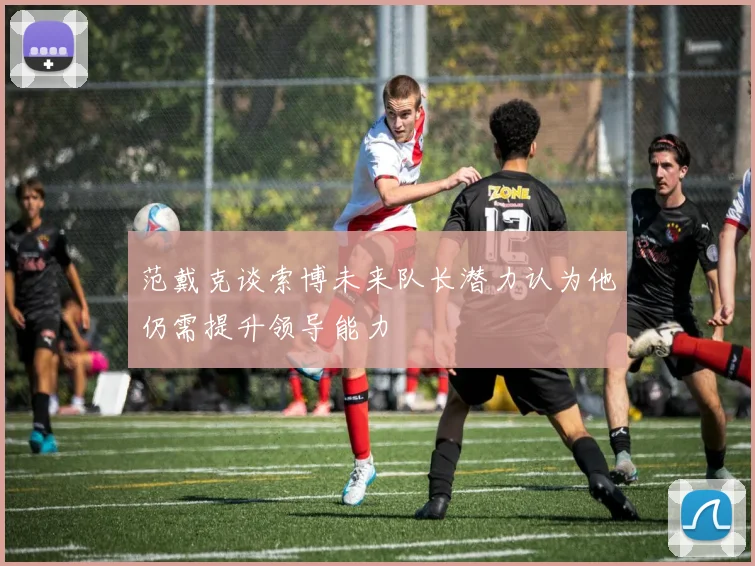 范戴克谈索博未来队长潜力认为他仍需提升领导能力