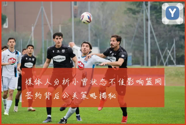 媒体人分析小曾状态不佳影响篮网签约背后公关策略揭秘