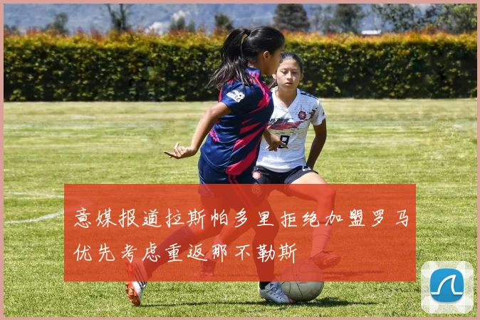 意媒报道拉斯帕多里拒绝加盟罗马优先考虑重返那不勒斯