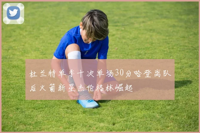 杜兰特单季十次单场30分哈登离队后火箭新星杰伦格林崛起