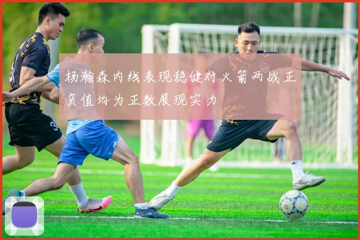 杨瀚森内线表现稳健对火箭两战正负值均为正数展现实力
