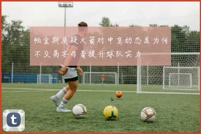 帕金斯质疑火箭对申京的态度为何不交易字母哥提升球队实力