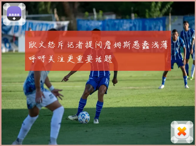 欧文怒斥记者提问詹姆斯愚蠢浅薄呼吁关注更重要话题