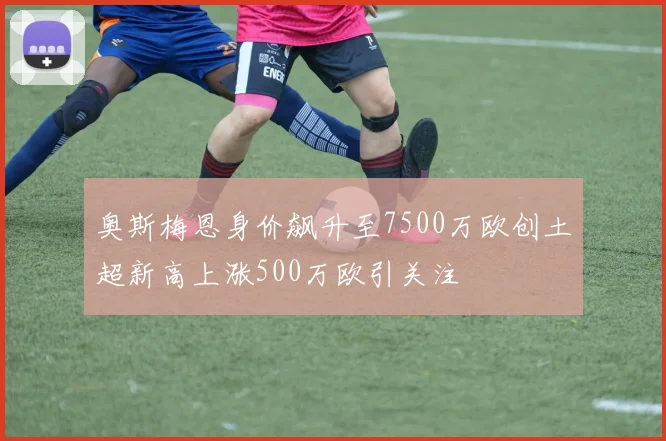 奥斯梅恩身价飙升至7500万欧创土超新高上涨500万欧引关注