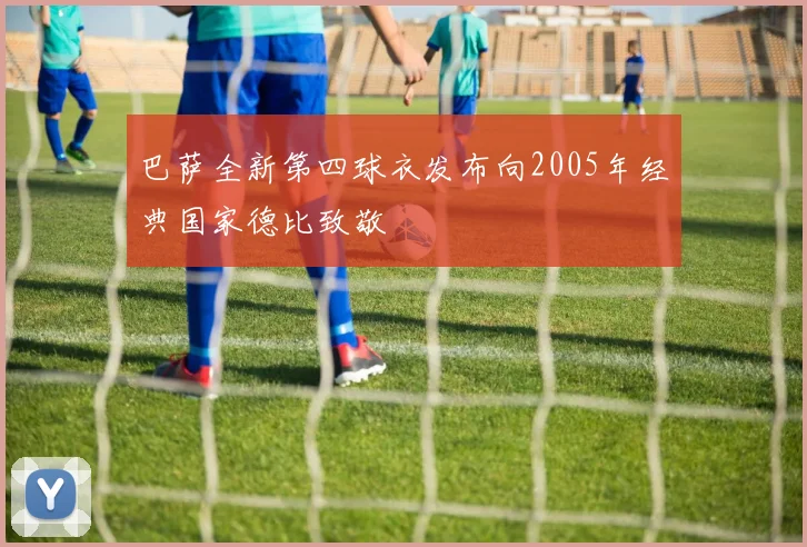巴萨全新第四球衣发布向2005年经典国家德比致敬