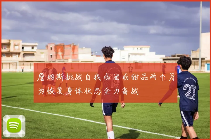 詹姆斯挑战自我戒酒戒甜品两个月为恢复身体状态全力备战