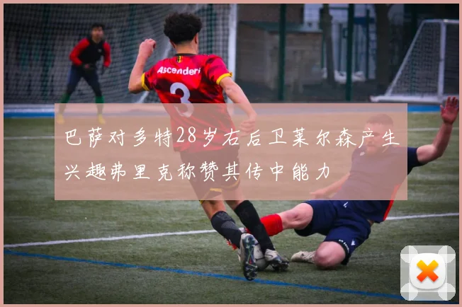 巴萨对多特28岁右后卫莱尔森产生兴趣弗里克称赞其传中能力