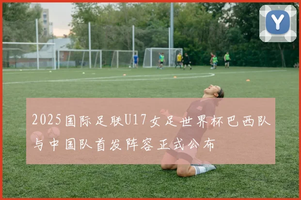 2025国际足联U17女足世界杯巴西队与中国队首发阵容正式公布