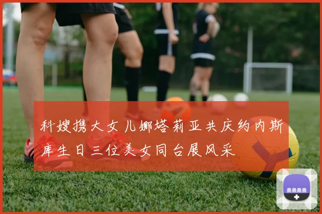 科嫂携大女儿娜塔莉亚共庆约内斯库生日三位美女同台展风采